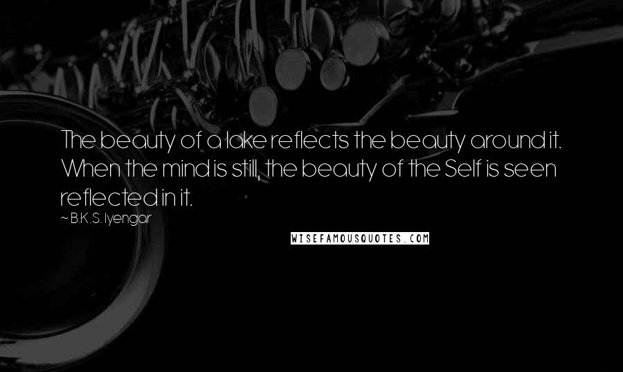 B.K.S. Iyengar Quotes: The beauty of a lake reflects the beauty around it. When the mind is still, the beauty of the Self is seen reflected in it.