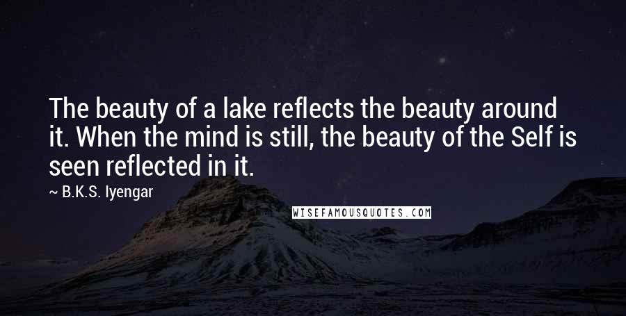 B.K.S. Iyengar Quotes: The beauty of a lake reflects the beauty around it. When the mind is still, the beauty of the Self is seen reflected in it.