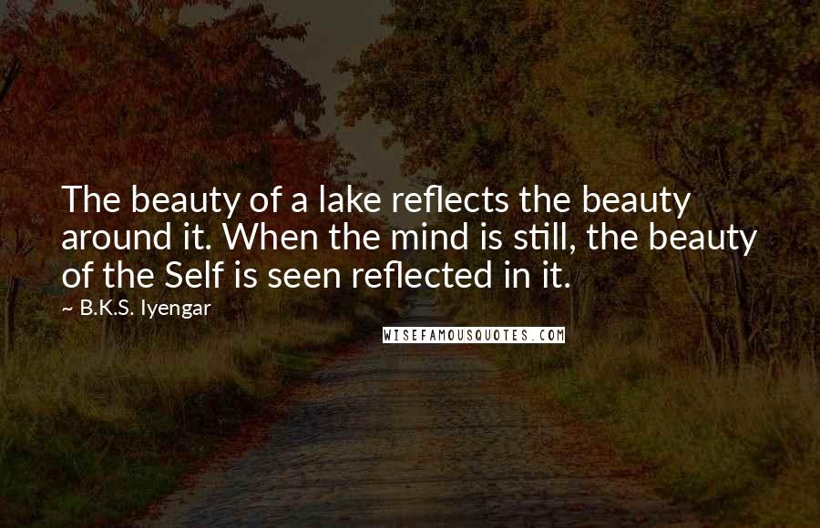 B.K.S. Iyengar Quotes: The beauty of a lake reflects the beauty around it. When the mind is still, the beauty of the Self is seen reflected in it.