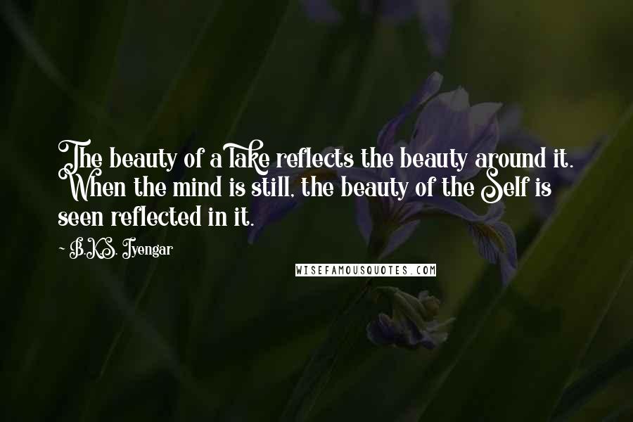B.K.S. Iyengar Quotes: The beauty of a lake reflects the beauty around it. When the mind is still, the beauty of the Self is seen reflected in it.