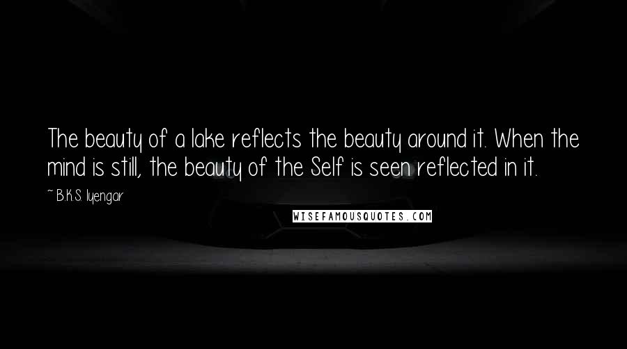 B.K.S. Iyengar Quotes: The beauty of a lake reflects the beauty around it. When the mind is still, the beauty of the Self is seen reflected in it.