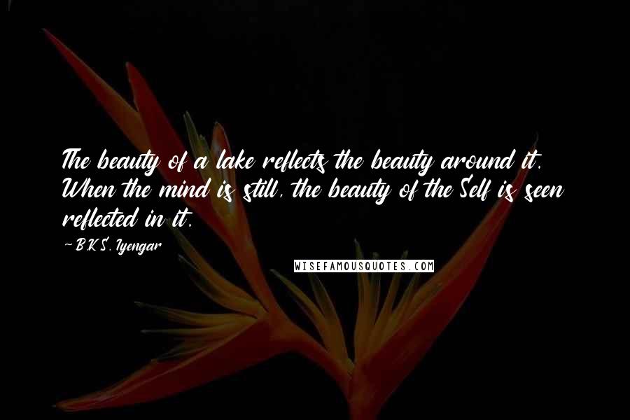 B.K.S. Iyengar Quotes: The beauty of a lake reflects the beauty around it. When the mind is still, the beauty of the Self is seen reflected in it.