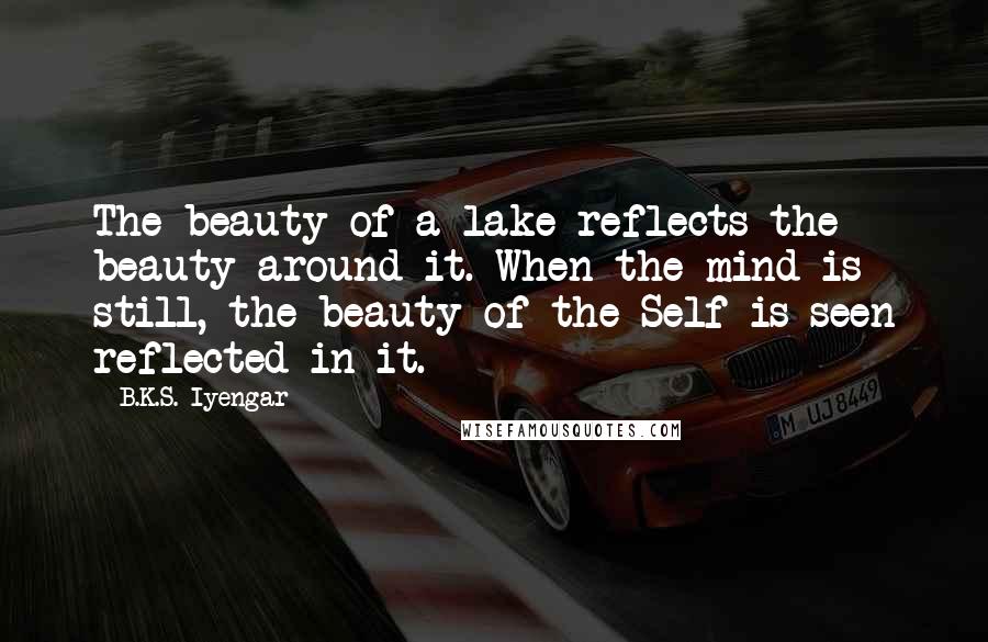 B.K.S. Iyengar Quotes: The beauty of a lake reflects the beauty around it. When the mind is still, the beauty of the Self is seen reflected in it.