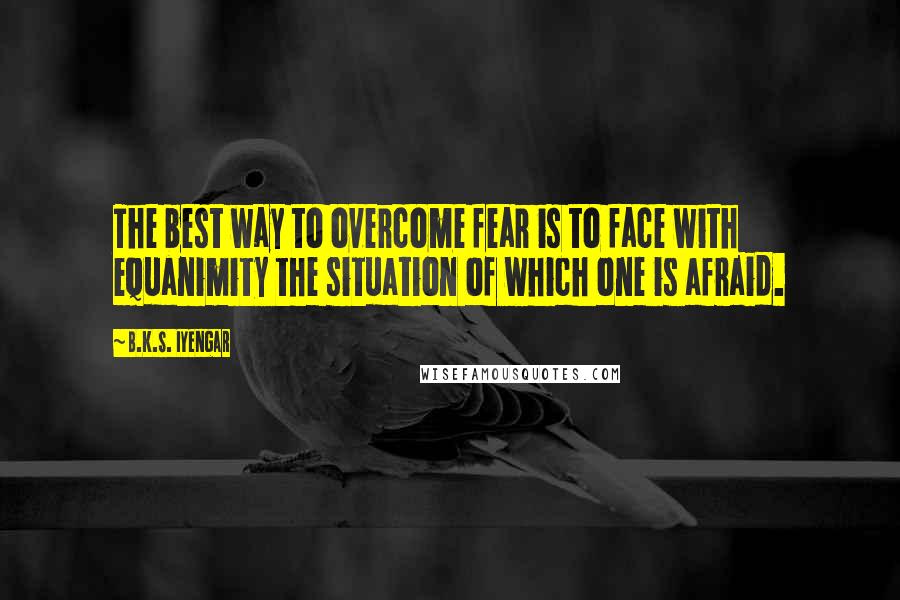 B.K.S. Iyengar Quotes: The best way to overcome fear is to face with equanimity the situation of which one is afraid.