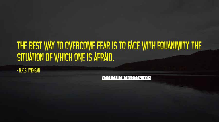 B.K.S. Iyengar Quotes: The best way to overcome fear is to face with equanimity the situation of which one is afraid.