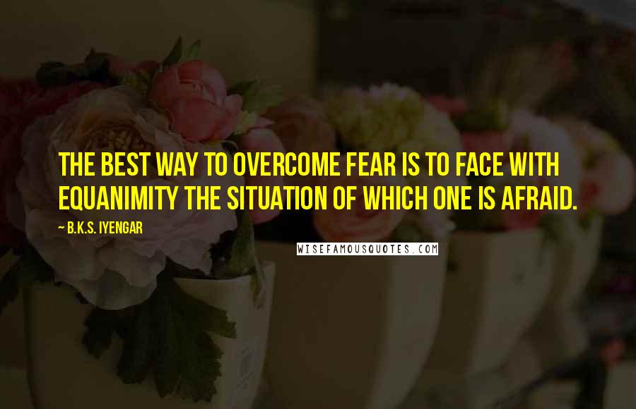 B.K.S. Iyengar Quotes: The best way to overcome fear is to face with equanimity the situation of which one is afraid.