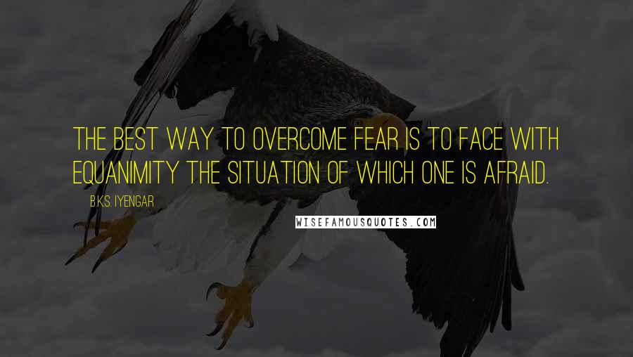B.K.S. Iyengar Quotes: The best way to overcome fear is to face with equanimity the situation of which one is afraid.