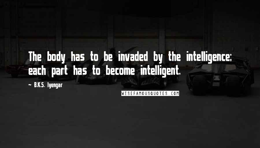 B.K.S. Iyengar Quotes: The body has to be invaded by the intelligence; each part has to become intelligent.