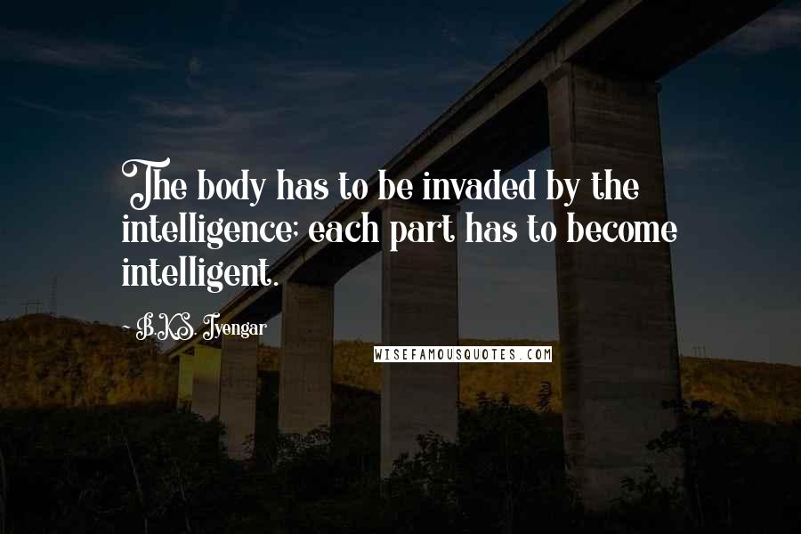 B.K.S. Iyengar Quotes: The body has to be invaded by the intelligence; each part has to become intelligent.