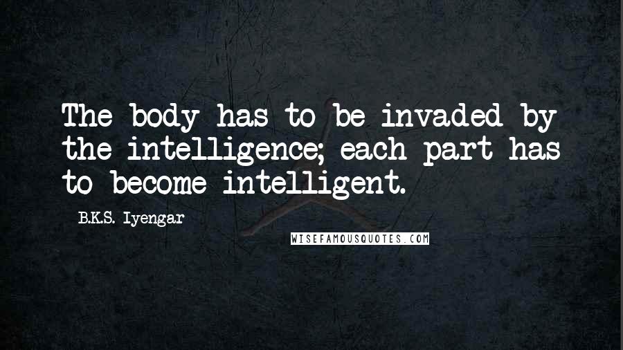 B.K.S. Iyengar Quotes: The body has to be invaded by the intelligence; each part has to become intelligent.