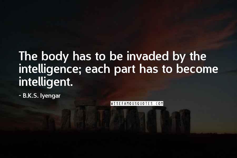 B.K.S. Iyengar Quotes: The body has to be invaded by the intelligence; each part has to become intelligent.
