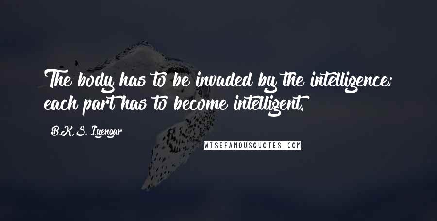 B.K.S. Iyengar Quotes: The body has to be invaded by the intelligence; each part has to become intelligent.