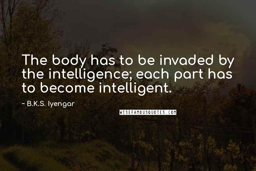 B.K.S. Iyengar Quotes: The body has to be invaded by the intelligence; each part has to become intelligent.