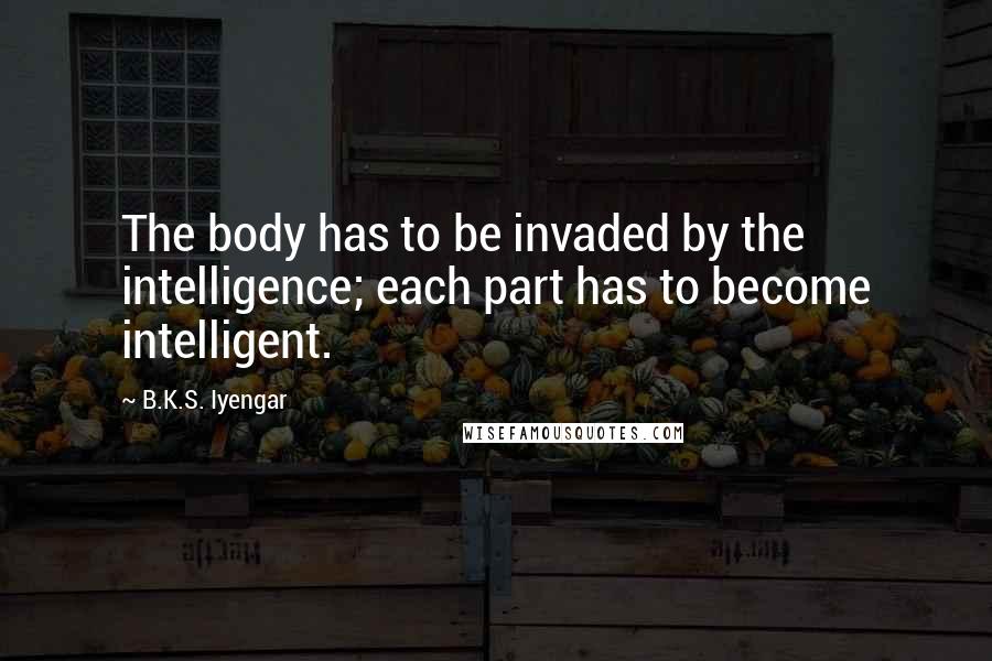 B.K.S. Iyengar Quotes: The body has to be invaded by the intelligence; each part has to become intelligent.