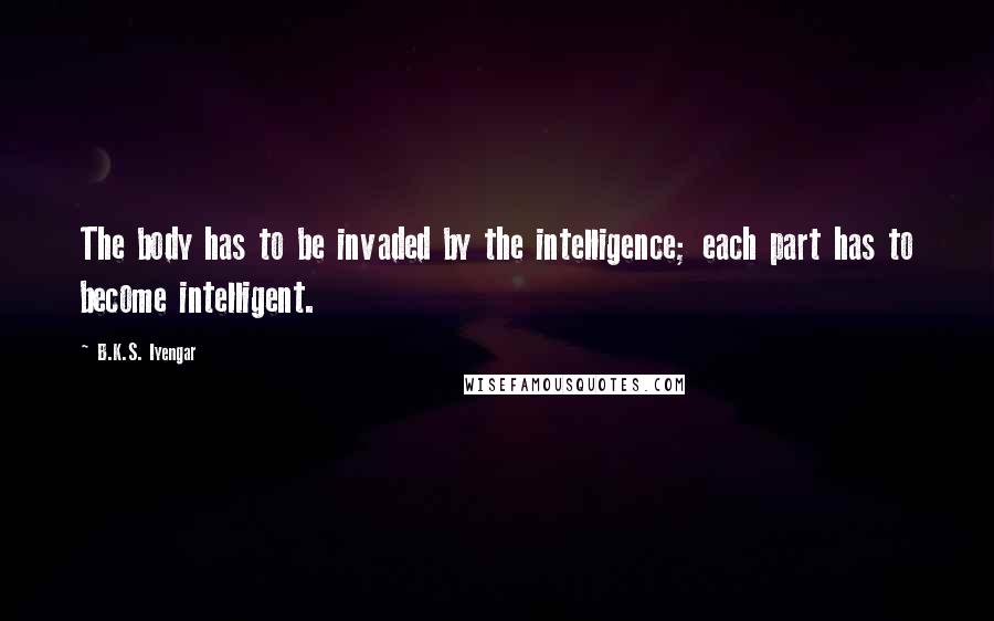 B.K.S. Iyengar Quotes: The body has to be invaded by the intelligence; each part has to become intelligent.
