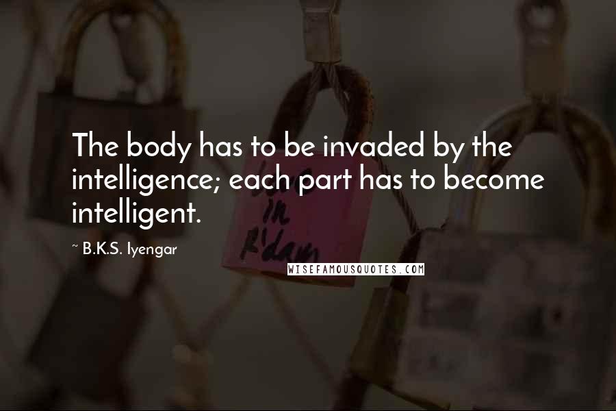 B.K.S. Iyengar Quotes: The body has to be invaded by the intelligence; each part has to become intelligent.