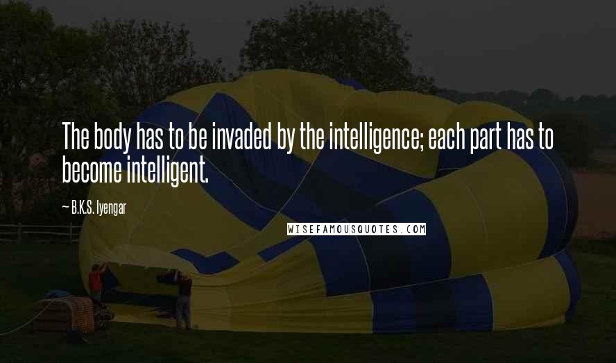 B.K.S. Iyengar Quotes: The body has to be invaded by the intelligence; each part has to become intelligent.