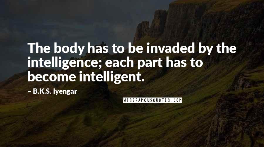 B.K.S. Iyengar Quotes: The body has to be invaded by the intelligence; each part has to become intelligent.