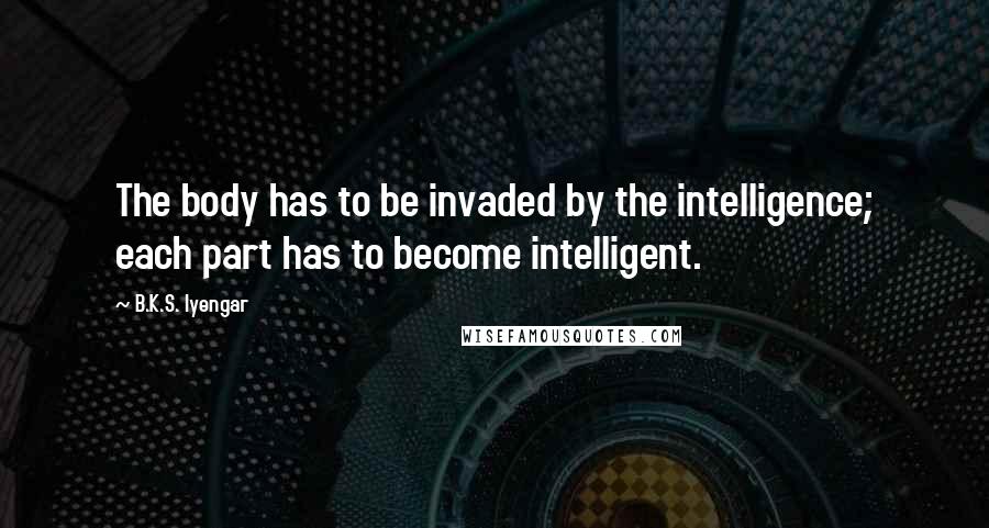 B.K.S. Iyengar Quotes: The body has to be invaded by the intelligence; each part has to become intelligent.