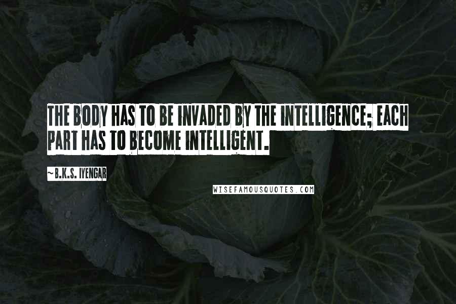 B.K.S. Iyengar Quotes: The body has to be invaded by the intelligence; each part has to become intelligent.