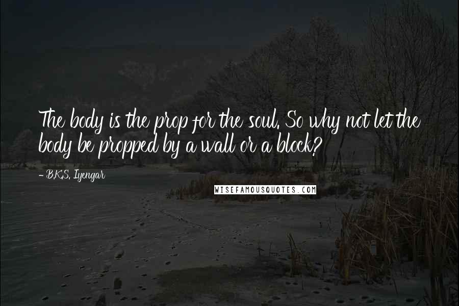 B.K.S. Iyengar Quotes: The body is the prop for the soul. So why not let the body be propped by a wall or a block?
