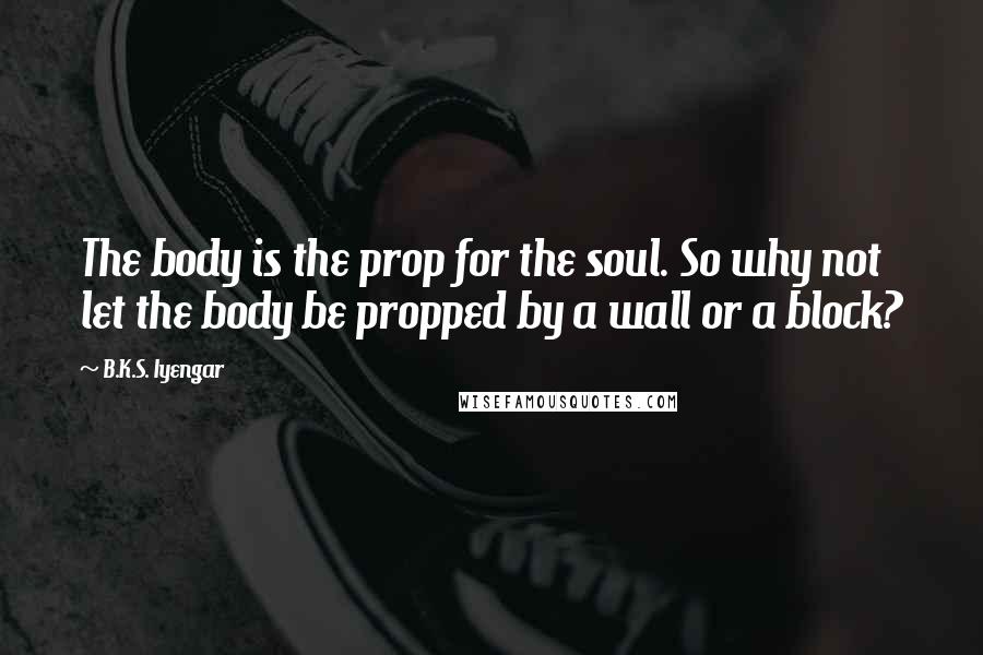 B.K.S. Iyengar Quotes: The body is the prop for the soul. So why not let the body be propped by a wall or a block?