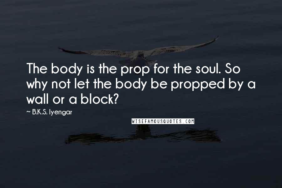 B.K.S. Iyengar Quotes: The body is the prop for the soul. So why not let the body be propped by a wall or a block?