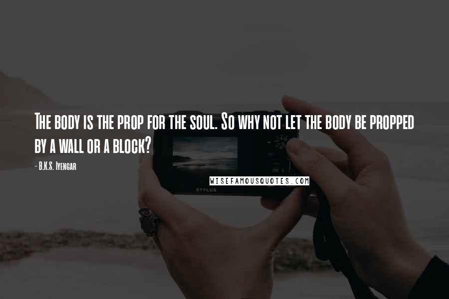 B.K.S. Iyengar Quotes: The body is the prop for the soul. So why not let the body be propped by a wall or a block?