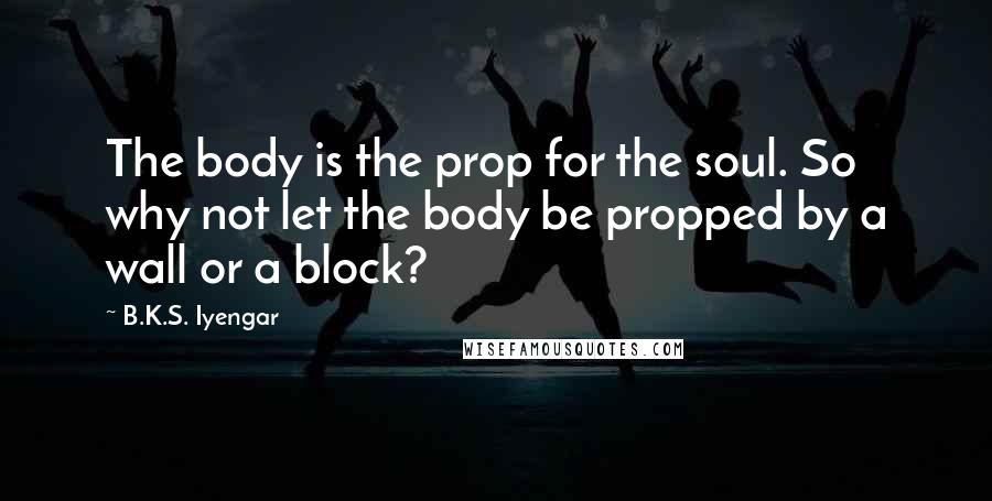 B.K.S. Iyengar Quotes: The body is the prop for the soul. So why not let the body be propped by a wall or a block?