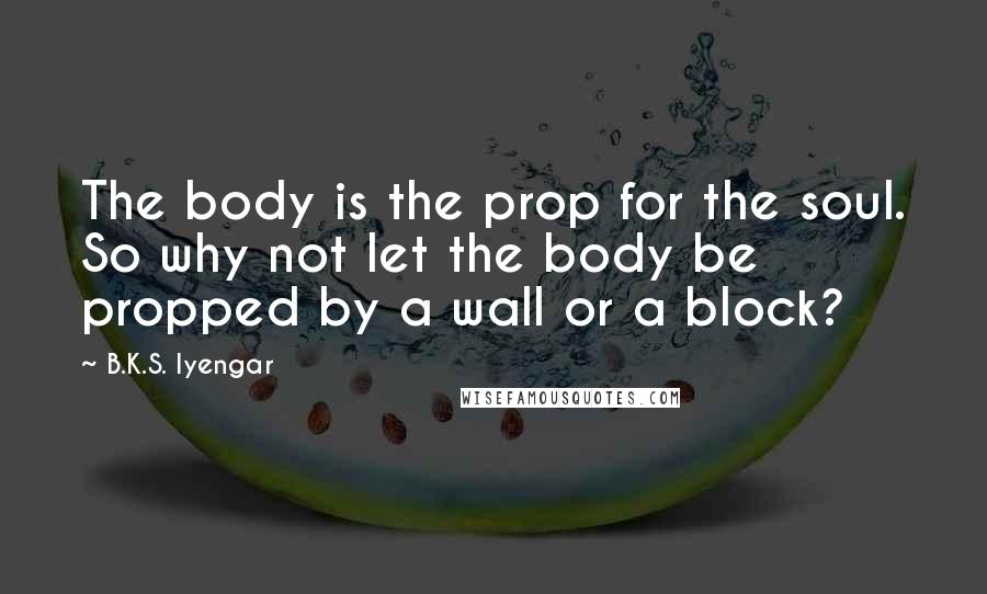 B.K.S. Iyengar Quotes: The body is the prop for the soul. So why not let the body be propped by a wall or a block?