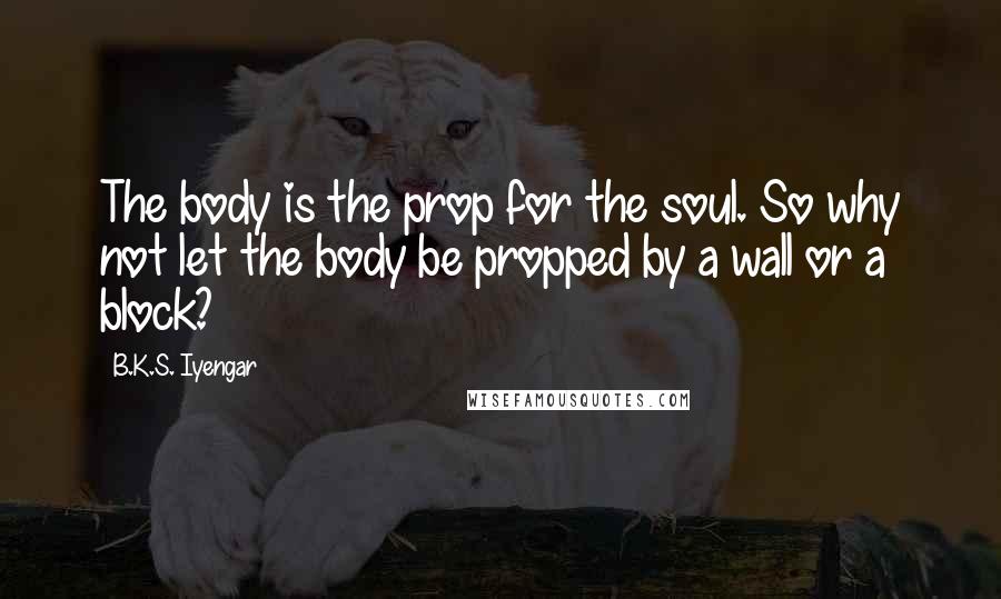 B.K.S. Iyengar Quotes: The body is the prop for the soul. So why not let the body be propped by a wall or a block?