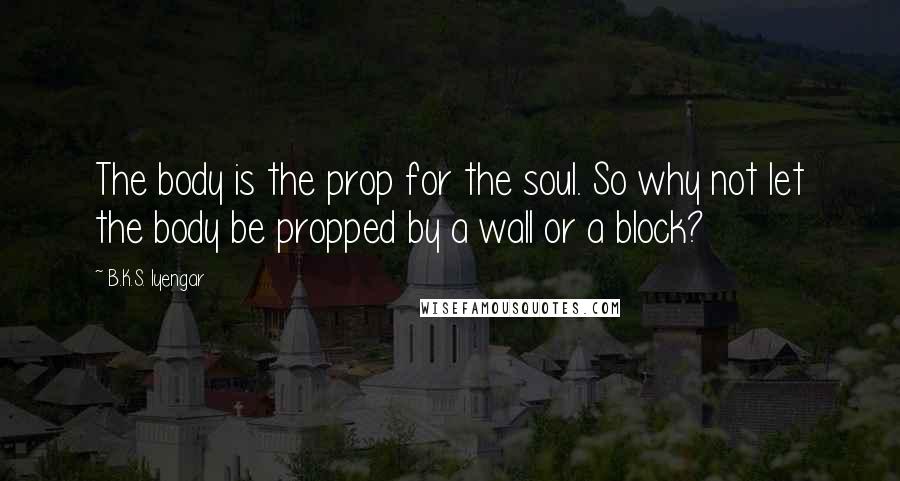 B.K.S. Iyengar Quotes: The body is the prop for the soul. So why not let the body be propped by a wall or a block?
