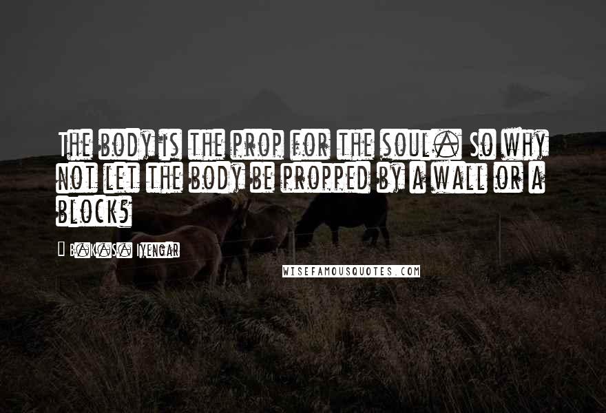 B.K.S. Iyengar Quotes: The body is the prop for the soul. So why not let the body be propped by a wall or a block?
