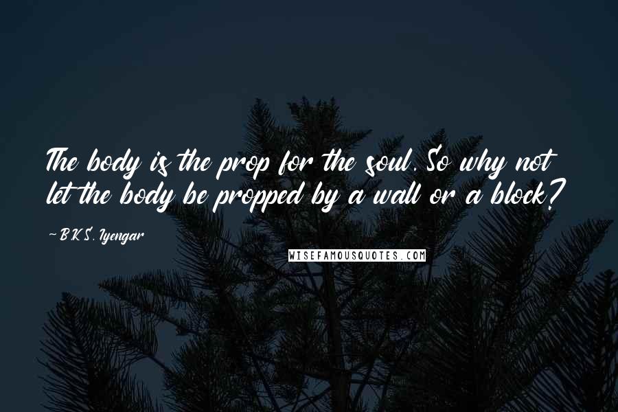 B.K.S. Iyengar Quotes: The body is the prop for the soul. So why not let the body be propped by a wall or a block?