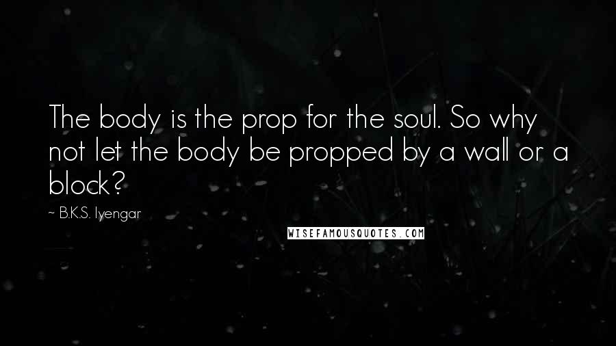 B.K.S. Iyengar Quotes: The body is the prop for the soul. So why not let the body be propped by a wall or a block?