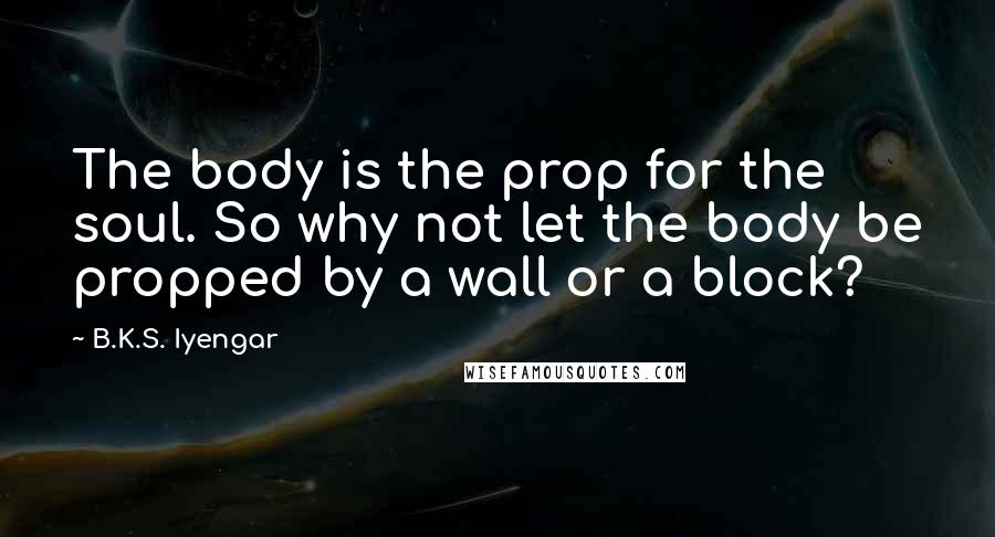 B.K.S. Iyengar Quotes: The body is the prop for the soul. So why not let the body be propped by a wall or a block?