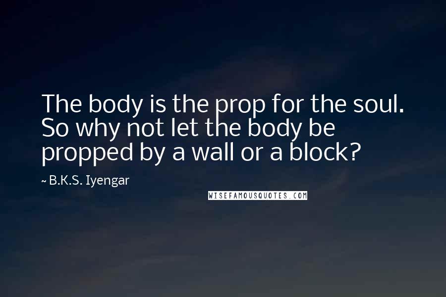 B.K.S. Iyengar Quotes: The body is the prop for the soul. So why not let the body be propped by a wall or a block?