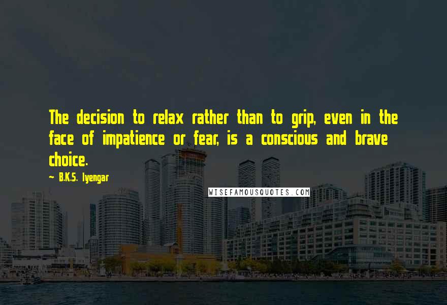 B.K.S. Iyengar Quotes: The decision to relax rather than to grip, even in the face of impatience or fear, is a conscious and brave choice.