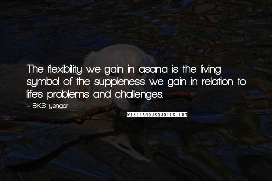 B.K.S. Iyengar Quotes: The flexibility we gain in asana is the living symbol of the suppleness we gain in relation to life's problems and challenges.