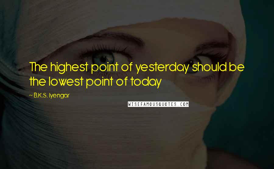 B.K.S. Iyengar Quotes: The highest point of yesterday should be the lowest point of today