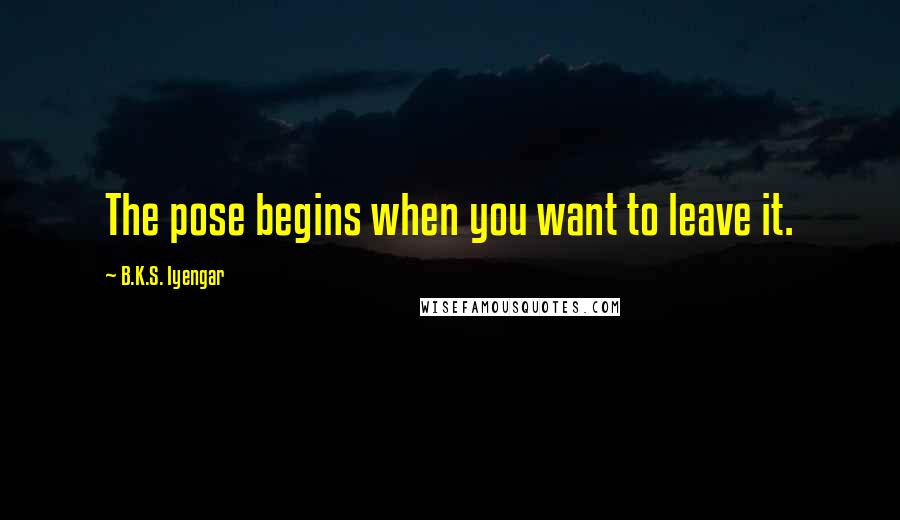 B.K.S. Iyengar Quotes: The pose begins when you want to leave it.