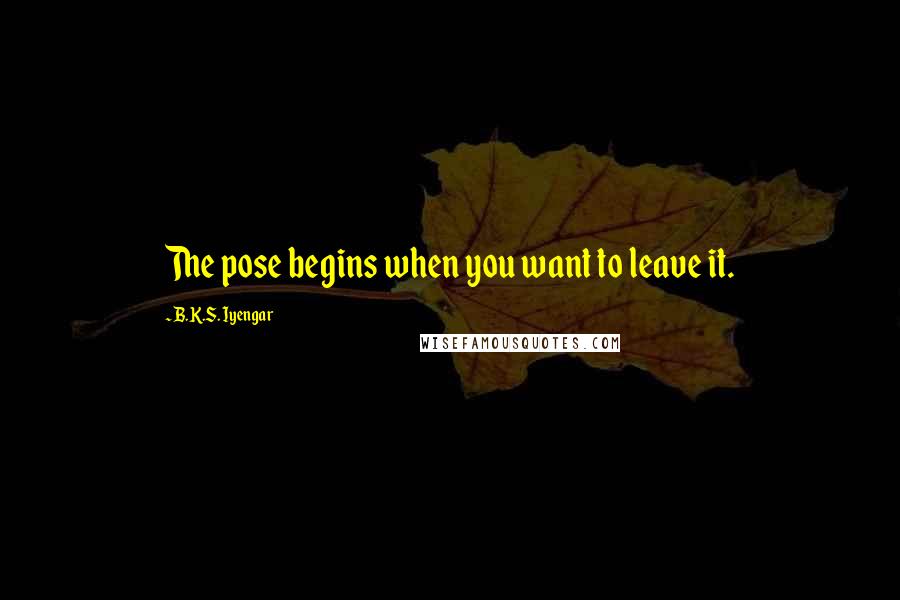 B.K.S. Iyengar Quotes: The pose begins when you want to leave it.