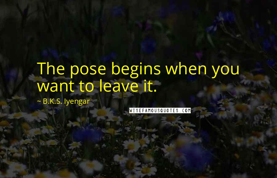 B.K.S. Iyengar Quotes: The pose begins when you want to leave it.