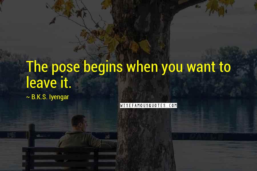 B.K.S. Iyengar Quotes: The pose begins when you want to leave it.