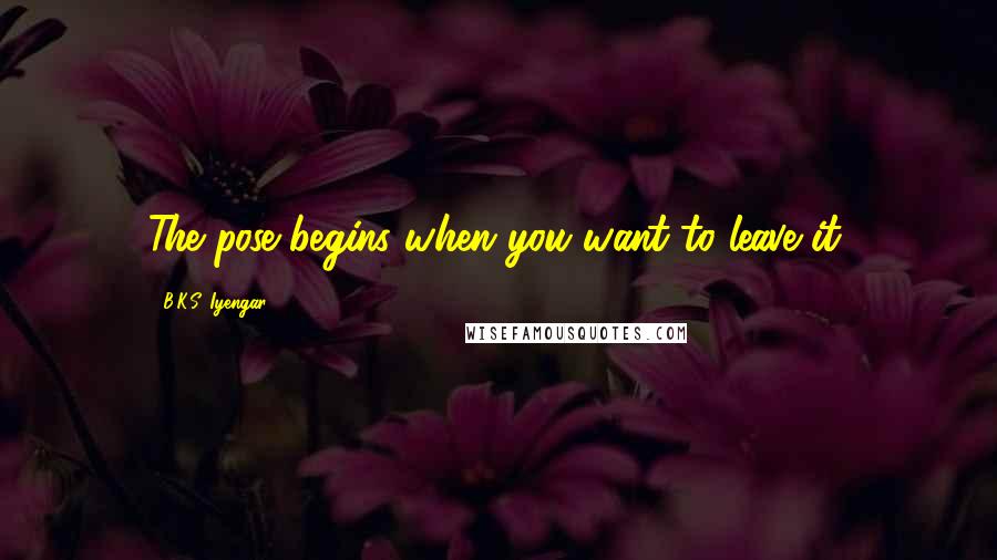 B.K.S. Iyengar Quotes: The pose begins when you want to leave it.