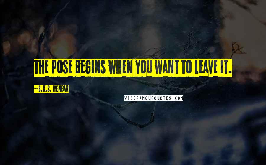 B.K.S. Iyengar Quotes: The pose begins when you want to leave it.