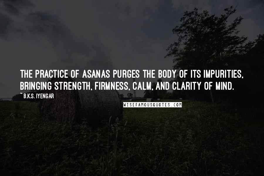 B.K.S. Iyengar Quotes: The practice of asanas purges the body of its impurities, bringing strength, firmness, calm, and clarity of mind.