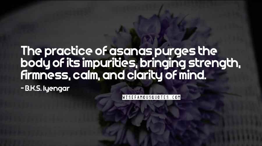B.K.S. Iyengar Quotes: The practice of asanas purges the body of its impurities, bringing strength, firmness, calm, and clarity of mind.