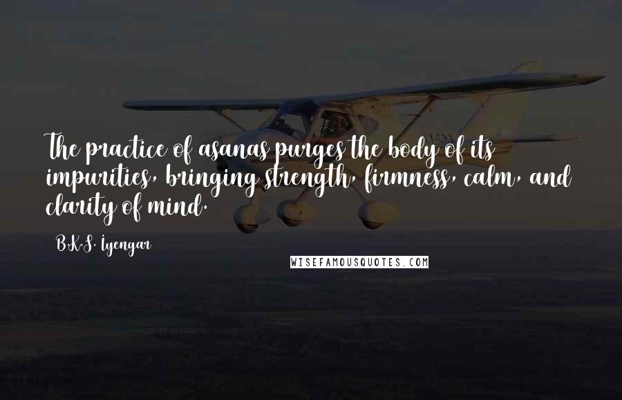 B.K.S. Iyengar Quotes: The practice of asanas purges the body of its impurities, bringing strength, firmness, calm, and clarity of mind.