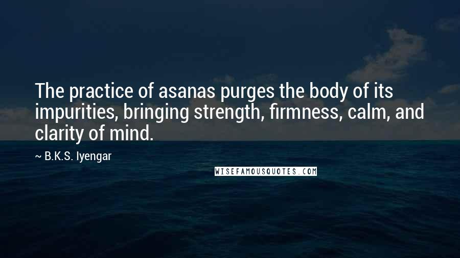 B.K.S. Iyengar Quotes: The practice of asanas purges the body of its impurities, bringing strength, firmness, calm, and clarity of mind.